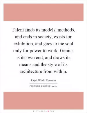 Talent finds its models, methods, and ends in society, exists for exhibition, and goes to the soul only for power to work. Genius is its own end, and draws its means and the style of its architecture from within Picture Quote #1