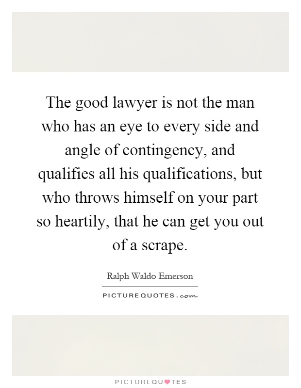 The good lawyer is not the man who has an eye to every side and angle of contingency, and qualifies all his qualifications, but who throws himself on your part so heartily, that he can get you out of a scrape Picture Quote #1
