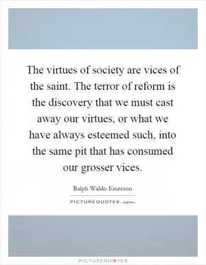 The virtues of society are vices of the saint. The terror of reform is the discovery that we must cast away our virtues, or what we have always esteemed such, into the same pit that has consumed our grosser vices Picture Quote #1