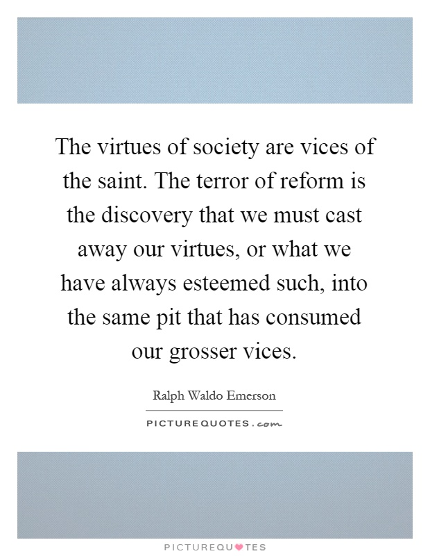The virtues of society are vices of the saint. The terror of reform is the discovery that we must cast away our virtues, or what we have always esteemed such, into the same pit that has consumed our grosser vices Picture Quote #1