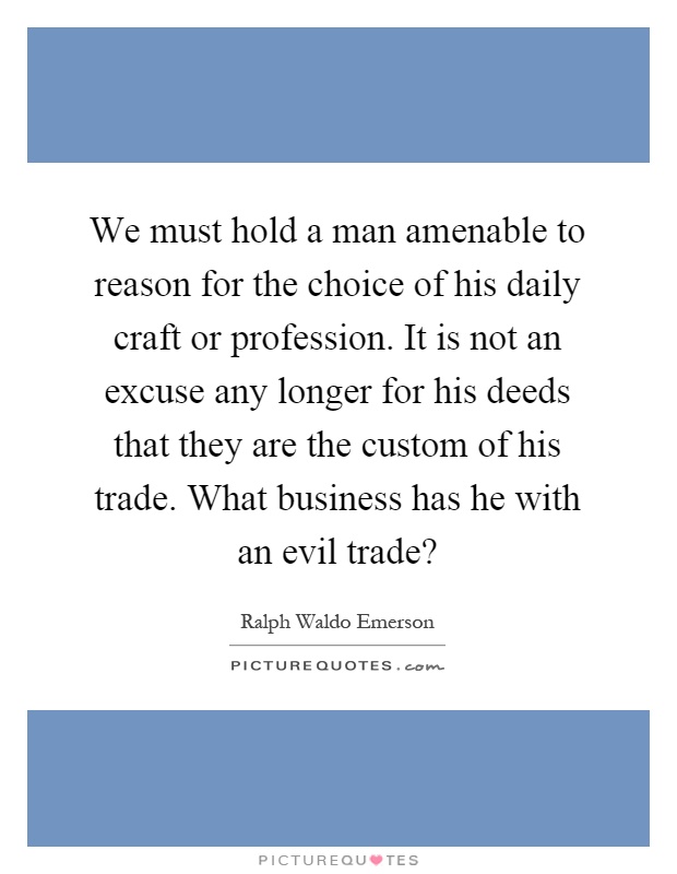 We must hold a man amenable to reason for the choice of his daily craft or profession. It is not an excuse any longer for his deeds that they are the custom of his trade. What business has he with an evil trade? Picture Quote #1