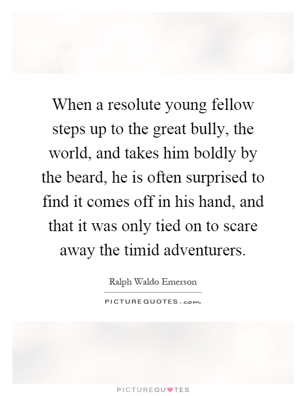 When a resolute young fellow steps up to the great bully, the world, and takes him boldly by the beard, he is often surprised to find it comes off in his hand, and that it was only tied on to scare away the timid adventurers Picture Quote #1