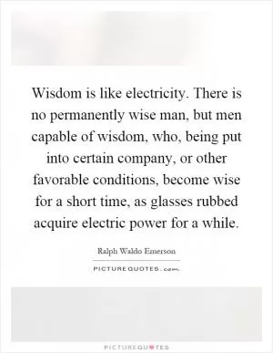 Wisdom is like electricity. There is no permanently wise man, but men capable of wisdom, who, being put into certain company, or other favorable conditions, become wise for a short time, as glasses rubbed acquire electric power for a while Picture Quote #1