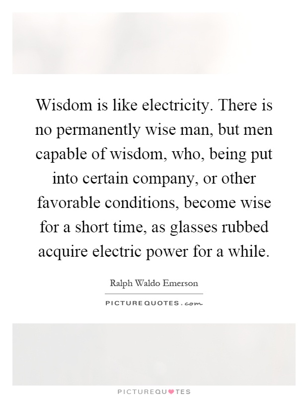 Wisdom is like electricity. There is no permanently wise man, but men capable of wisdom, who, being put into certain company, or other favorable conditions, become wise for a short time, as glasses rubbed acquire electric power for a while Picture Quote #1