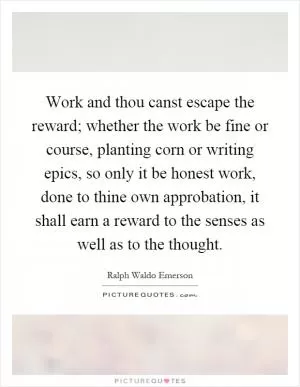 Work and thou canst escape the reward; whether the work be fine or course, planting corn or writing epics, so only it be honest work, done to thine own approbation, it shall earn a reward to the senses as well as to the thought Picture Quote #1