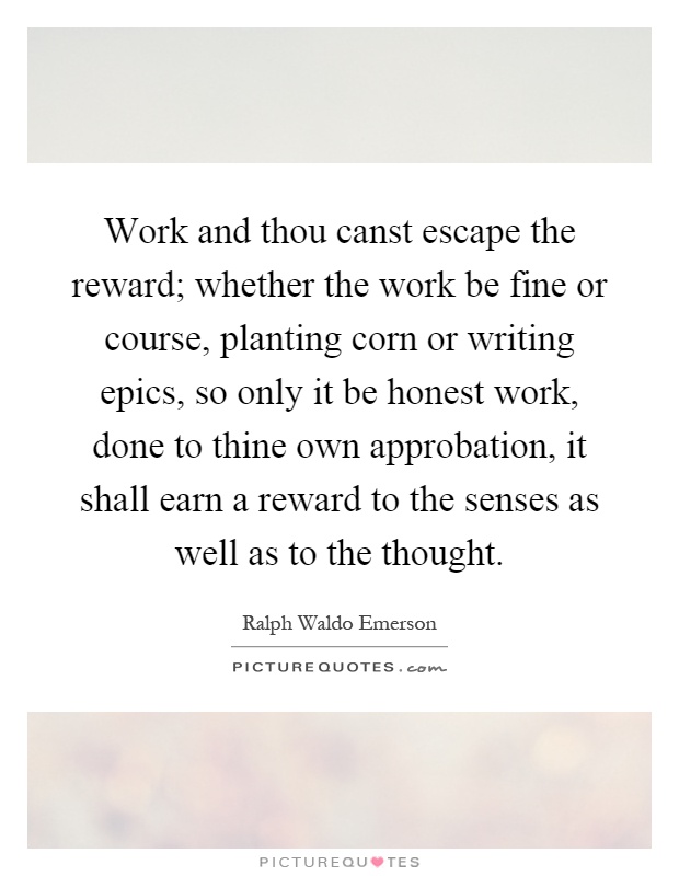 Work and thou canst escape the reward; whether the work be fine or course, planting corn or writing epics, so only it be honest work, done to thine own approbation, it shall earn a reward to the senses as well as to the thought Picture Quote #1