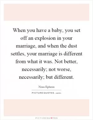 When you have a baby, you set off an explosion in your marriage, and when the dust settles, your marriage is different from what it was. Not better, necessarily; not worse, necessarily; but different Picture Quote #1