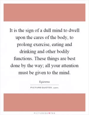 It is the sign of a dull mind to dwell upon the cares of the body, to prolong exercise, eating and drinking and other bodily functions. These things are best done by the way; all your attention must be given to the mind Picture Quote #1