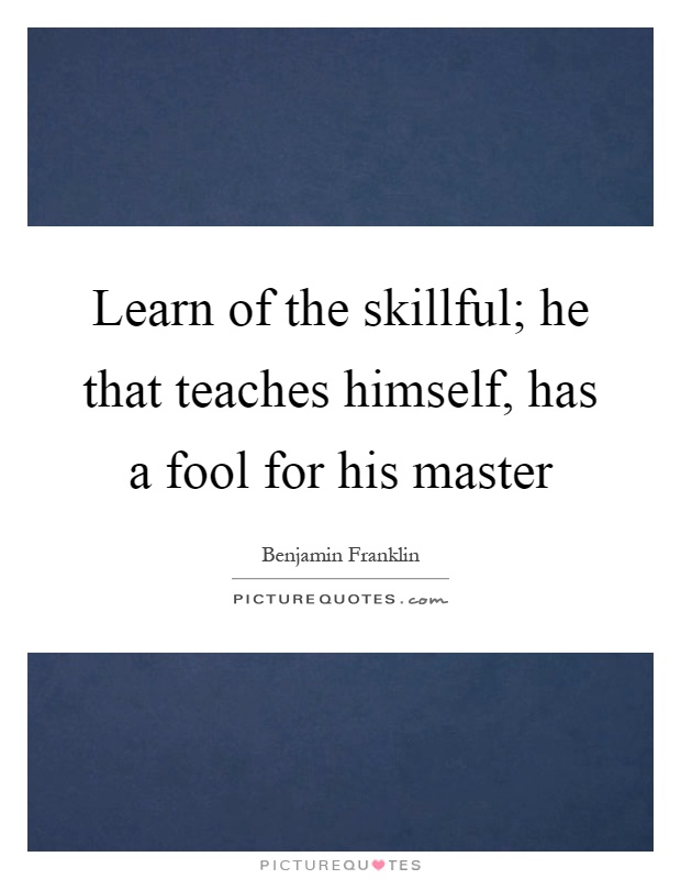 Learn of the skillful; he that teaches himself, has a fool for his master Picture Quote #1