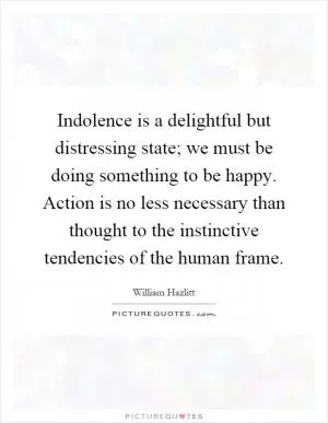 Indolence is a delightful but distressing state; we must be doing something to be happy. Action is no less necessary than thought to the instinctive tendencies of the human frame Picture Quote #1