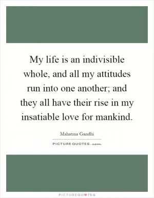 My life is an indivisible whole, and all my attitudes run into one another; and they all have their rise in my insatiable love for mankind Picture Quote #1