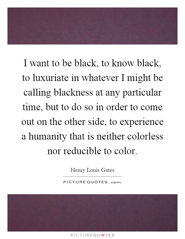 I want to be black, to know black, to luxuriate in whatever I might be calling blackness at any particular time, but to do so in order to come out on the other side, to experience a humanity that is neither colorless nor reducible to color Picture Quote #1