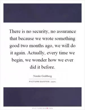 There is no security, no assurance that because we wrote something good two months ago, we will do it again. Actually, every time we begin, we wonder how we ever did it before Picture Quote #1