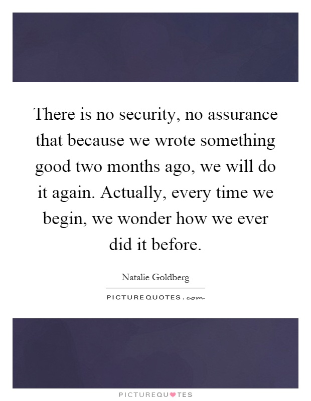 There is no security, no assurance that because we wrote something good two months ago, we will do it again. Actually, every time we begin, we wonder how we ever did it before Picture Quote #1