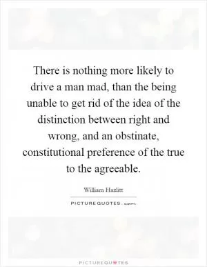There is nothing more likely to drive a man mad, than the being unable to get rid of the idea of the distinction between right and wrong, and an obstinate, constitutional preference of the true to the agreeable Picture Quote #1