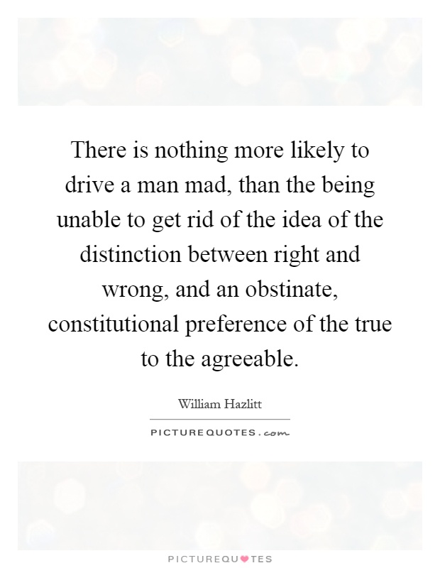 There is nothing more likely to drive a man mad, than the being unable to get rid of the idea of the distinction between right and wrong, and an obstinate, constitutional preference of the true to the agreeable Picture Quote #1