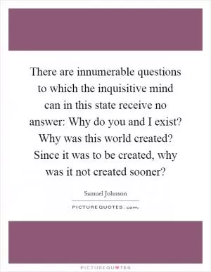 There are innumerable questions to which the inquisitive mind can in this state receive no answer: Why do you and I exist? Why was this world created? Since it was to be created, why was it not created sooner? Picture Quote #1