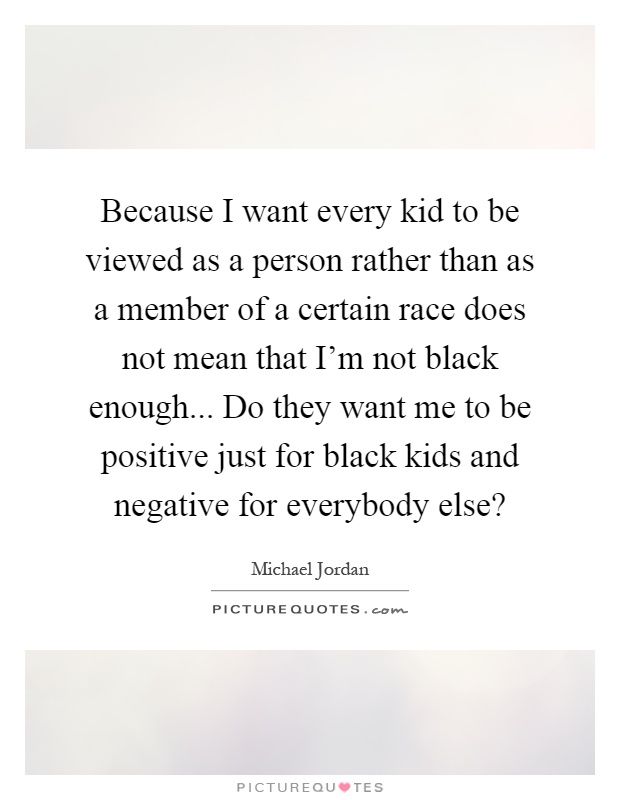 Because I want every kid to be viewed as a person rather than as a member of a certain race does not mean that I'm not black enough... Do they want me to be positive just for black kids and negative for everybody else? Picture Quote #1