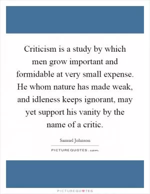 Criticism is a study by which men grow important and formidable at very small expense. He whom nature has made weak, and idleness keeps ignorant, may yet support his vanity by the name of a critic Picture Quote #1