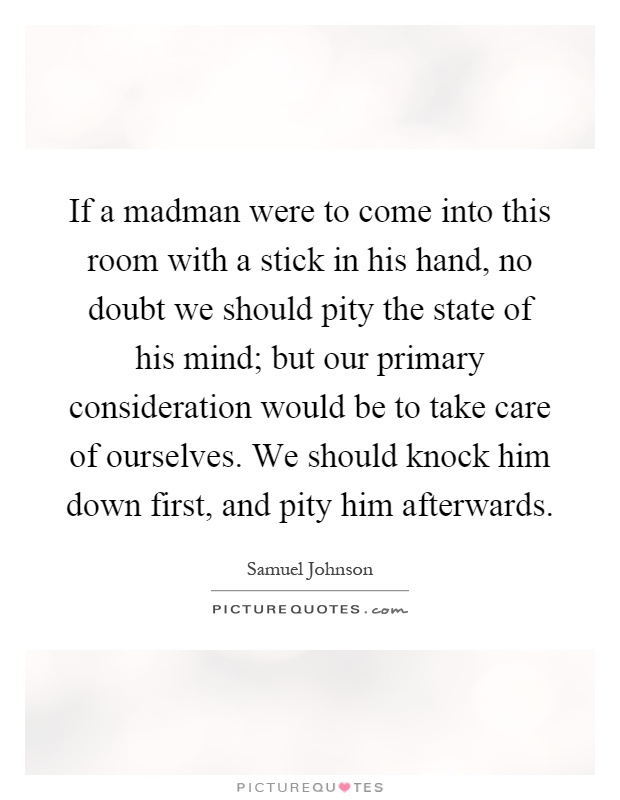If a madman were to come into this room with a stick in his hand, no doubt we should pity the state of his mind; but our primary consideration would be to take care of ourselves. We should knock him down first, and pity him afterwards Picture Quote #1