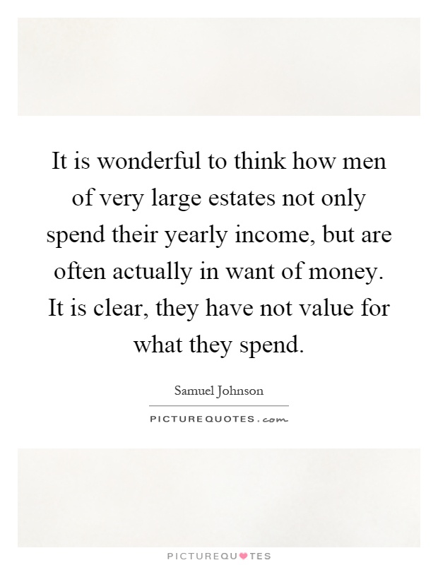 It is wonderful to think how men of very large estates not only spend their yearly income, but are often actually in want of money. It is clear, they have not value for what they spend Picture Quote #1