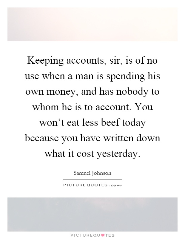 Keeping accounts, sir, is of no use when a man is spending his own money, and has nobody to whom he is to account. You won't eat less beef today because you have written down what it cost yesterday Picture Quote #1