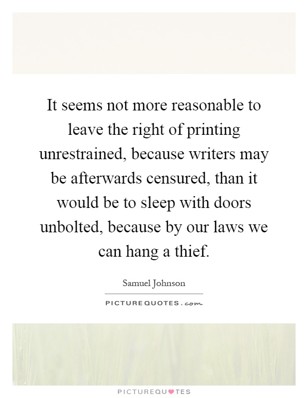 It seems not more reasonable to leave the right of printing unrestrained, because writers may be afterwards censured, than it would be to sleep with doors unbolted, because by our laws we can hang a thief Picture Quote #1