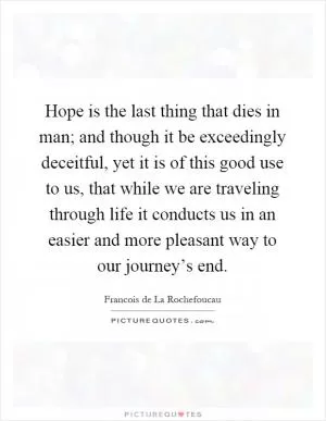Hope is the last thing that dies in man; and though it be exceedingly deceitful, yet it is of this good use to us, that while we are traveling through life it conducts us in an easier and more pleasant way to our journey’s end Picture Quote #1