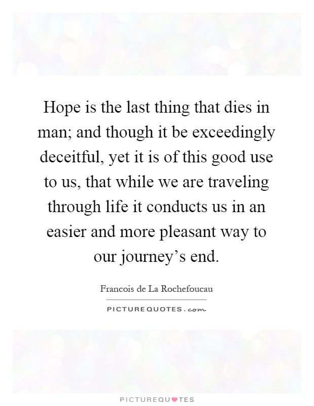 Hope is the last thing that dies in man; and though it be exceedingly deceitful, yet it is of this good use to us, that while we are traveling through life it conducts us in an easier and more pleasant way to our journey's end Picture Quote #1