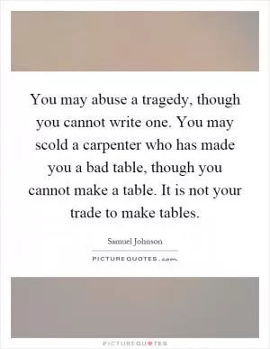 You may abuse a tragedy, though you cannot write one. You may scold a carpenter who has made you a bad table, though you cannot make a table. It is not your trade to make tables Picture Quote #1