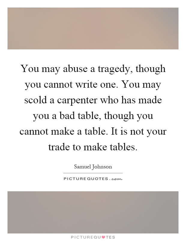 You may abuse a tragedy, though you cannot write one. You may scold a carpenter who has made you a bad table, though you cannot make a table. It is not your trade to make tables Picture Quote #1