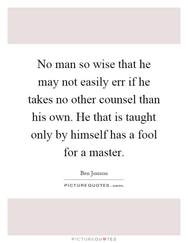 No man so wise that he may not easily err if he takes no other counsel than his own. He that is taught only by himself has a fool for a master Picture Quote #1
