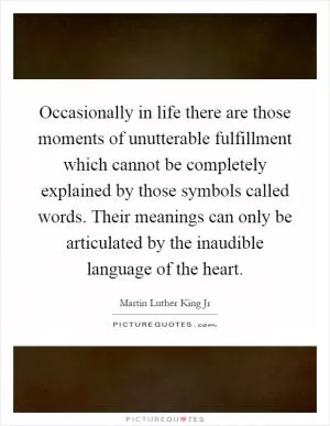 Occasionally in life there are those moments of unutterable fulfillment which cannot be completely explained by those symbols called words. Their meanings can only be articulated by the inaudible language of the heart Picture Quote #1