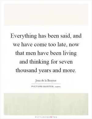 Everything has been said, and we have come too late, now that men have been living and thinking for seven thousand years and more Picture Quote #1