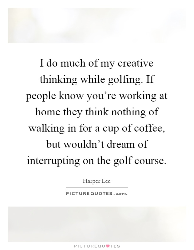 I do much of my creative thinking while golfing. If people know you're working at home they think nothing of walking in for a cup of coffee, but wouldn't dream of interrupting on the golf course Picture Quote #1