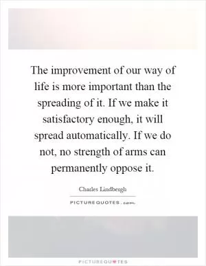 The improvement of our way of life is more important than the spreading of it. If we make it satisfactory enough, it will spread automatically. If we do not, no strength of arms can permanently oppose it Picture Quote #1