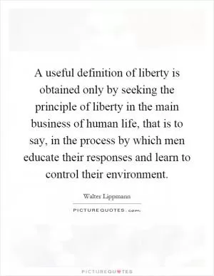 A useful definition of liberty is obtained only by seeking the principle of liberty in the main business of human life, that is to say, in the process by which men educate their responses and learn to control their environment Picture Quote #1