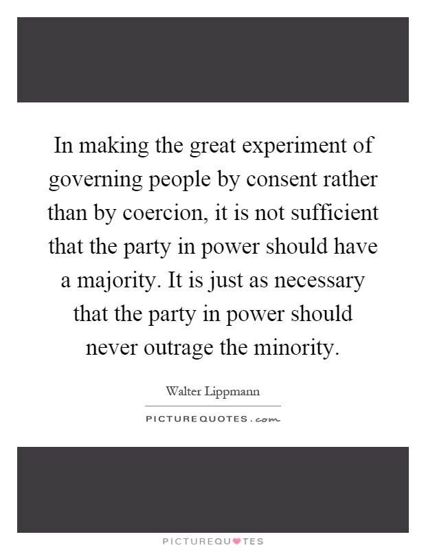 In making the great experiment of governing people by consent rather than by coercion, it is not sufficient that the party in power should have a majority. It is just as necessary that the party in power should never outrage the minority Picture Quote #1