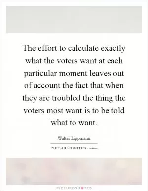 The effort to calculate exactly what the voters want at each particular moment leaves out of account the fact that when they are troubled the thing the voters most want is to be told what to want Picture Quote #1