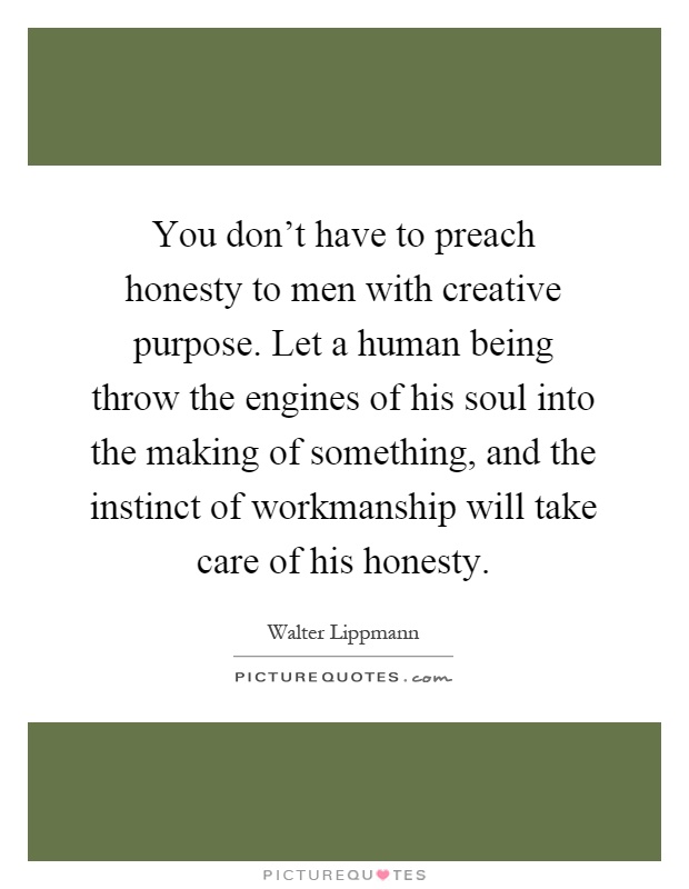 You don't have to preach honesty to men with creative purpose. Let a human being throw the engines of his soul into the making of something, and the instinct of workmanship will take care of his honesty Picture Quote #1