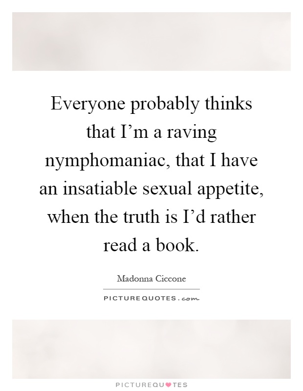 Everyone probably thinks that I'm a raving nymphomaniac, that I have an insatiable sexual appetite, when the truth is I'd rather read a book Picture Quote #1
