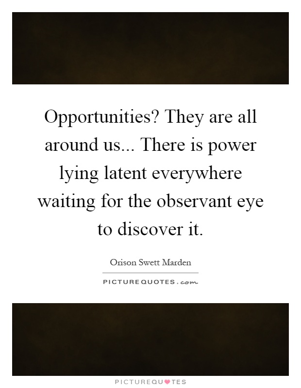 Opportunities? They are all around us... There is power lying latent everywhere waiting for the observant eye to discover it Picture Quote #1
