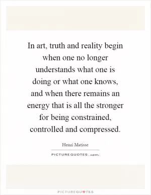 In art, truth and reality begin when one no longer understands what one is doing or what one knows, and when there remains an energy that is all the stronger for being constrained, controlled and compressed Picture Quote #1