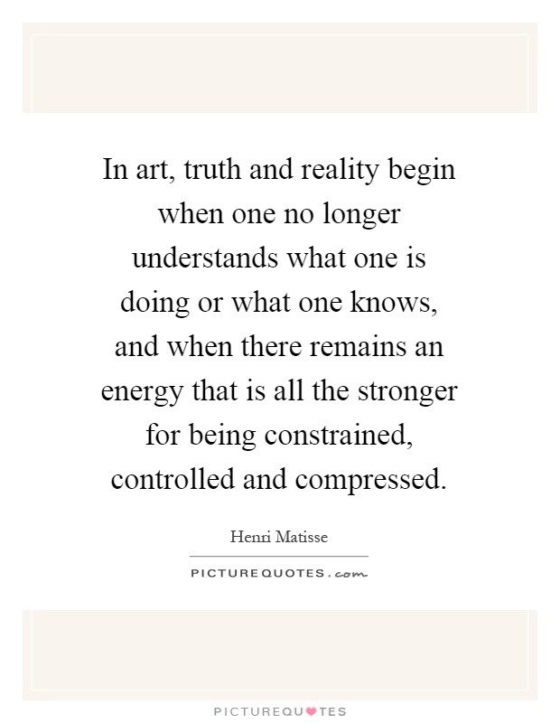 In art, truth and reality begin when one no longer understands what one is doing or what one knows, and when there remains an energy that is all the stronger for being constrained, controlled and compressed Picture Quote #1