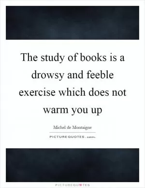 The study of books is a drowsy and feeble exercise which does not warm you up Picture Quote #1