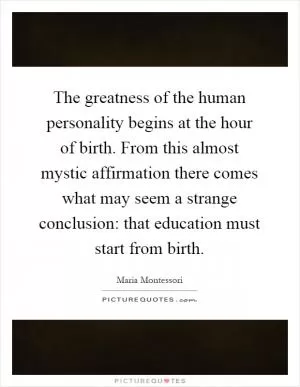 The greatness of the human personality begins at the hour of birth. From this almost mystic affirmation there comes what may seem a strange conclusion: that education must start from birth Picture Quote #1
