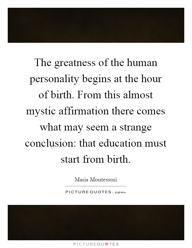The greatness of the human personality begins at the hour of birth. From this almost mystic affirmation there comes what may seem a strange conclusion: that education must start from birth Picture Quote #1