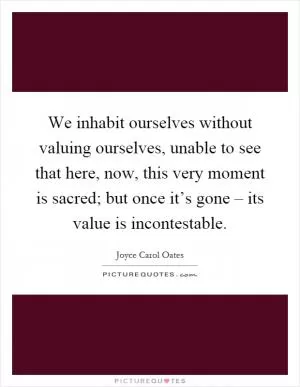 We inhabit ourselves without valuing ourselves, unable to see that here, now, this very moment is sacred; but once it’s gone – its value is incontestable Picture Quote #1