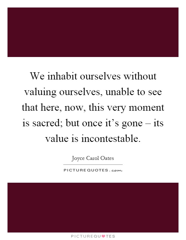 We inhabit ourselves without valuing ourselves, unable to see that here, now, this very moment is sacred; but once it's gone – its value is incontestable Picture Quote #1