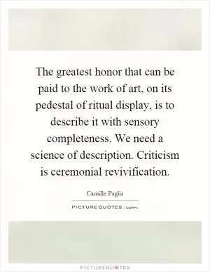The greatest honor that can be paid to the work of art, on its pedestal of ritual display, is to describe it with sensory completeness. We need a science of description. Criticism is ceremonial revivification Picture Quote #1